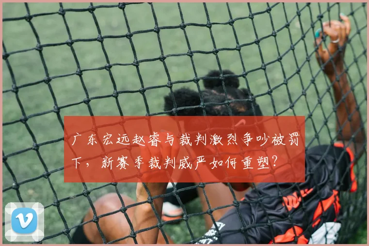 广东宏远赵睿与裁判激烈争吵被罚下，新赛季裁判威严如何重塑？